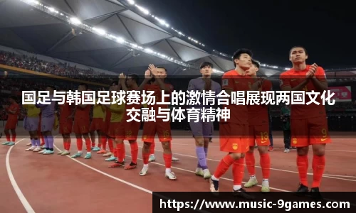 国足与韩国足球赛场上的激情合唱展现两国文化交融与体育精神