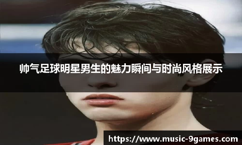 帅气足球明星男生的魅力瞬间与时尚风格展示